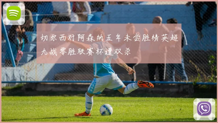 切尔西对阿森纳五年未尝胜绩英超九战零胜联赛杯遭双杀