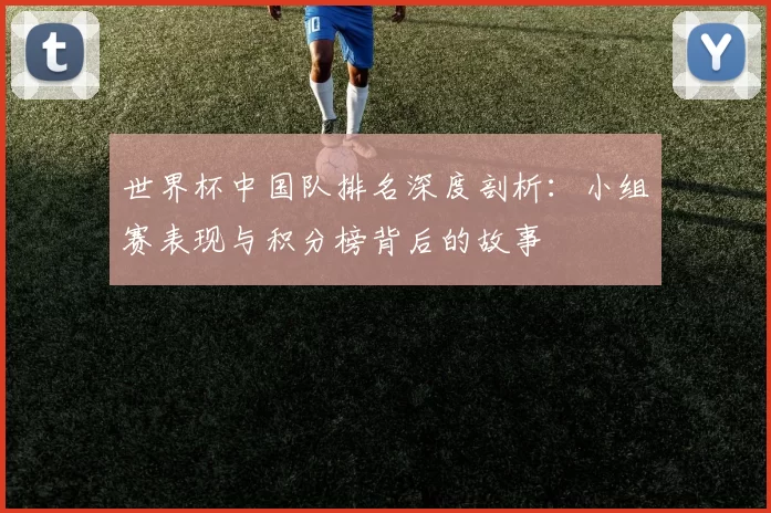 世界杯中国队排名深度剖析：小组赛表现与积分榜背后的故事