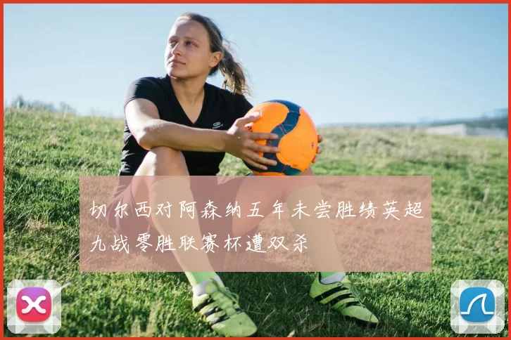 切尔西对阿森纳五年未尝胜绩英超九战零胜联赛杯遭双杀
