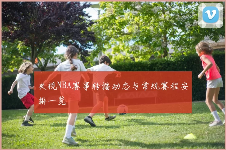 央视NBA赛事转播动态与常规赛程安排一览