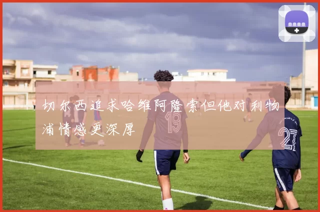 切尔西追求哈维阿隆索但他对利物浦情感更深厚