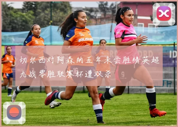 切尔西对阿森纳五年未尝胜绩英超九战零胜联赛杯遭双杀