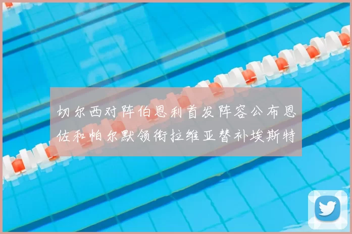切尔西对阵伯恩利首发阵容公布恩佐和帕尔默领衔拉维亚替补埃斯特旺因伤缺席