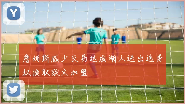 詹姆斯威少交易达成湖人送出选秀权换取欧文加盟