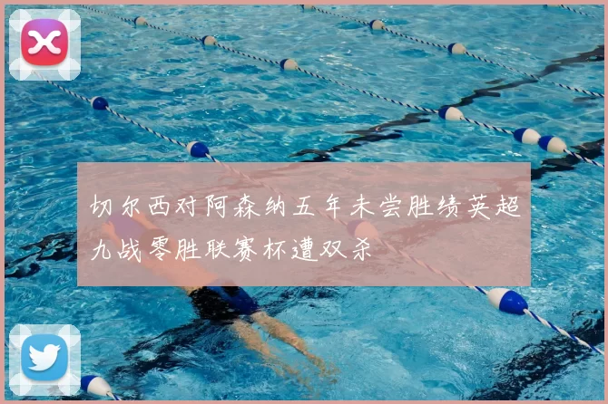 切尔西对阿森纳五年未尝胜绩英超九战零胜联赛杯遭双杀