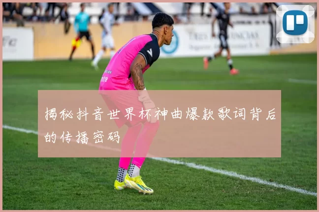 揭秘抖音世界杯神曲爆款歌词背后的传播密码
