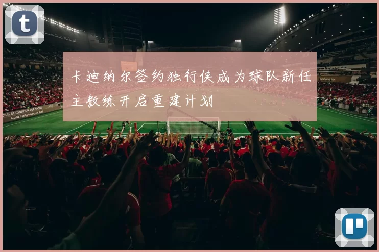 卡迪纳尔签约独行侠成为球队新任主教练开启重建计划