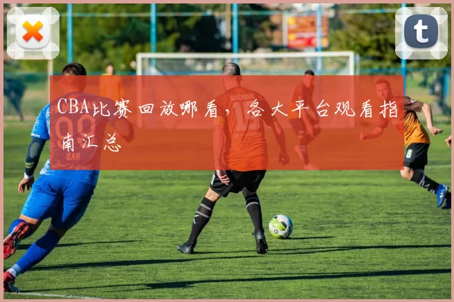 CBA比赛回放哪看，各大平台观看指南汇总