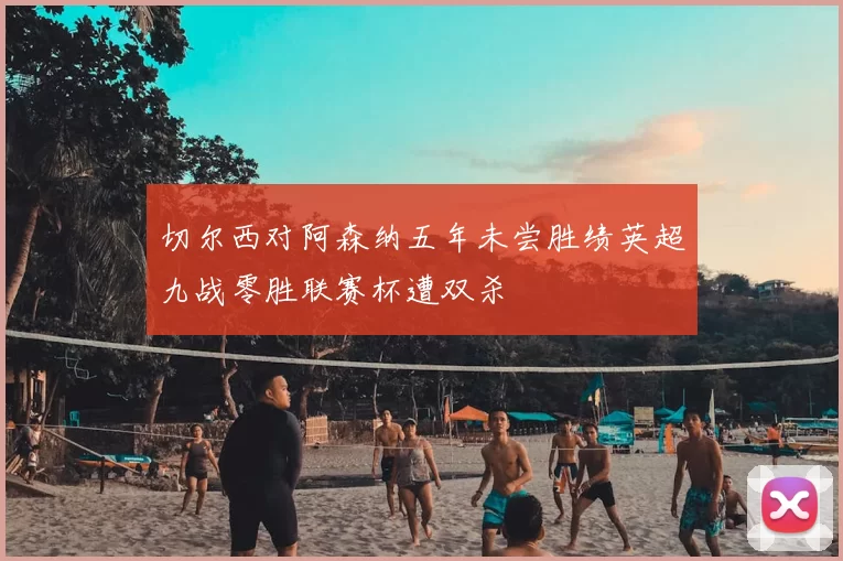 切尔西对阿森纳五年未尝胜绩英超九战零胜联赛杯遭双杀