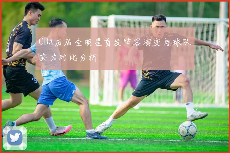 CBA历届全明星首发阵容演变与球队实力对比分析