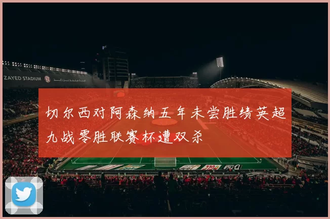 切尔西对阿森纳五年未尝胜绩英超九战零胜联赛杯遭双杀