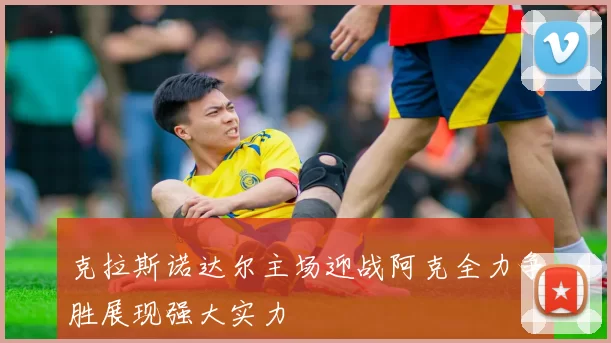 克拉斯诺达尔主场迎战阿克全力争胜展现强大实力