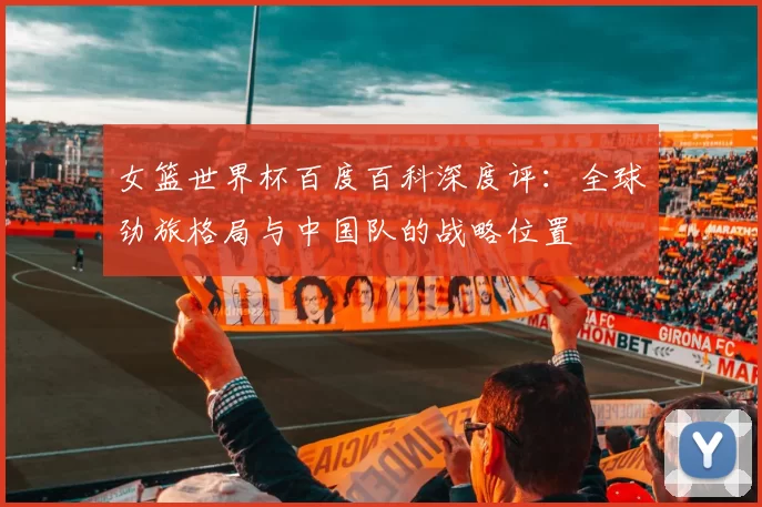 女篮世界杯百度百科深度评：全球劲旅格局与中国队的战略位置
