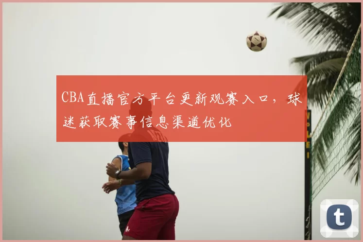 CBA直播官方平台更新观赛入口,球迷获取赛事信息渠道优化