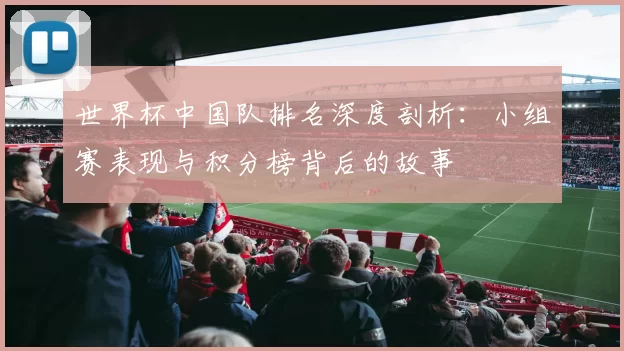 世界杯中国队排名深度剖析：小组赛表现与积分榜背后的故事