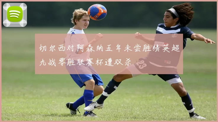 切尔西对阿森纳五年未尝胜绩英超九战零胜联赛杯遭双杀