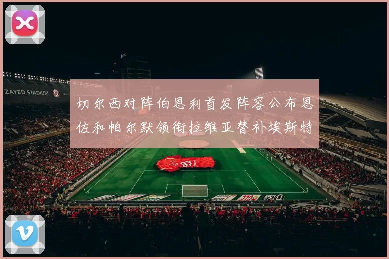 切尔西对阵伯恩利首发阵容公布恩佐和帕尔默领衔拉维亚替补埃斯特旺因伤缺席