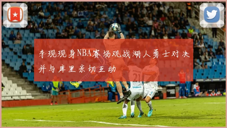 李现现身NBA赛场观战湖人勇士对决并与库里亲切互动