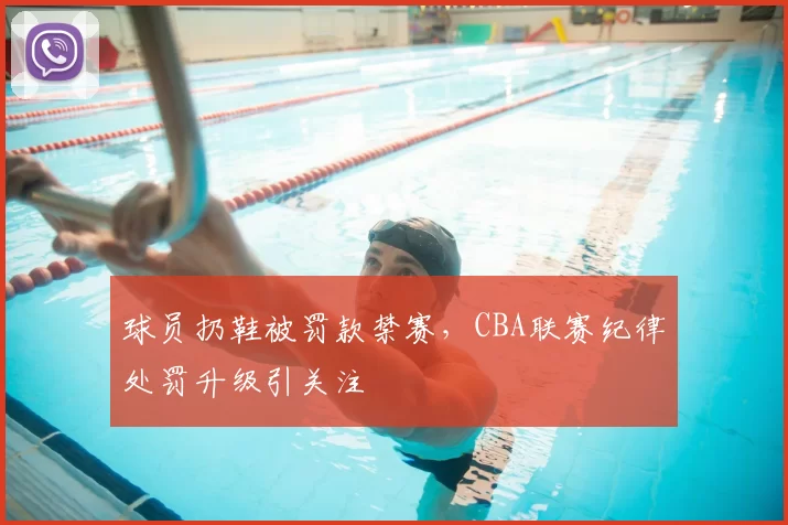 球员扔鞋被罚款禁赛,CBA联赛纪律处罚升级引关注