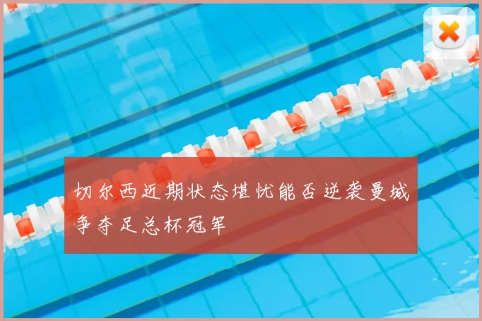 切尔西近期状态堪忧能否逆袭曼城争夺足总杯冠军