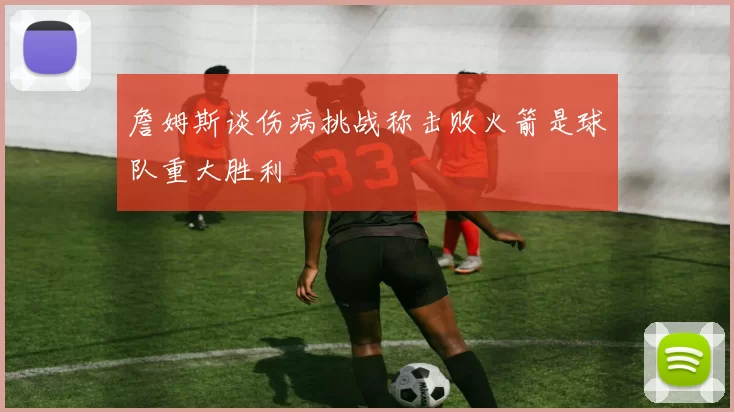 詹姆斯谈伤病挑战称击败火箭是球队重大胜利
