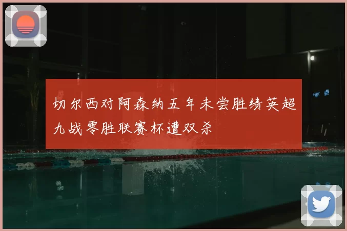 切尔西对阿森纳五年未尝胜绩英超九战零胜联赛杯遭双杀