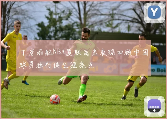 丁彦雨航NBA夏联高光表现回顾中国球员独行侠生涯亮点