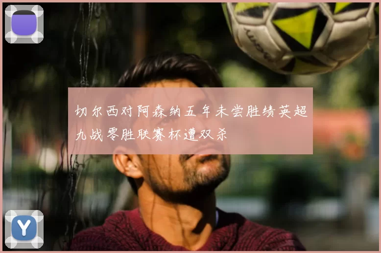 切尔西对阿森纳五年未尝胜绩英超九战零胜联赛杯遭双杀