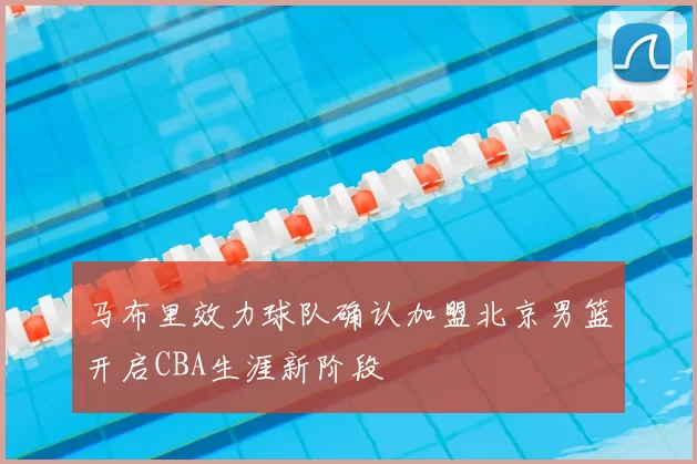马布里效力球队确认加盟北京男篮开启CBA生涯新阶段
