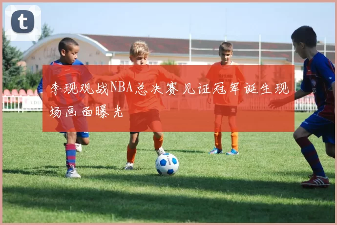 李现观战NBA总决赛见证冠军诞生现场画面曝光
