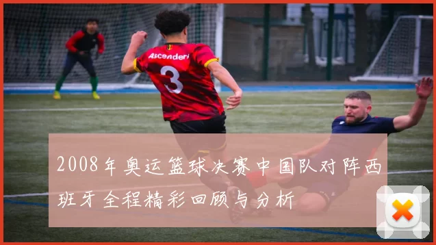 2008年奥运篮球决赛中国队对阵西班牙全程精彩回顾与分析
