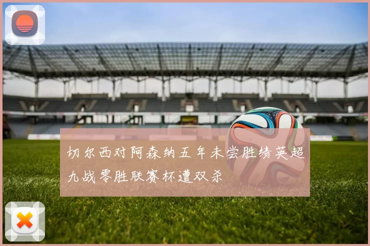切尔西对阿森纳五年未尝胜绩英超九战零胜联赛杯遭双杀
