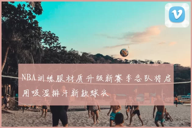 NBA训练服材质升级新赛季各队将启用吸湿排汗新款球衣