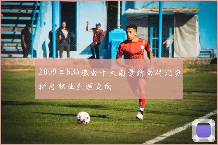 2009年NBA选秀十大前景新秀对比分析与职业生涯走向