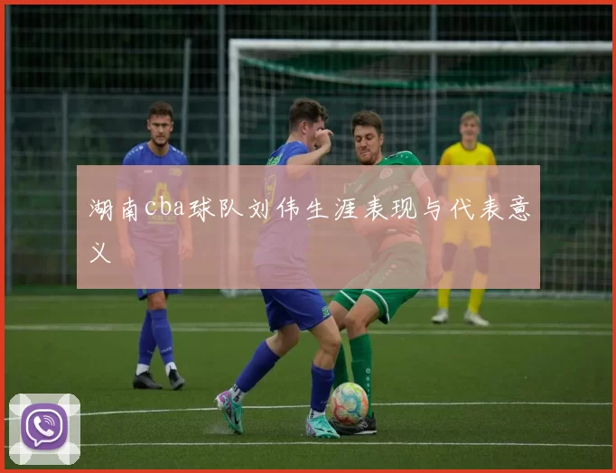 湖南cba球队刘伟生涯表现与代表意义
