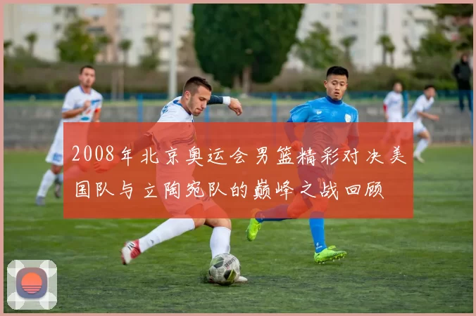 2008年北京奥运会男篮精彩对决美国队与立陶宛队的巅峰之战回顾