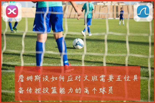 詹姆斯谈如何应对文班需要五位具备传控投篮能力的高个球员