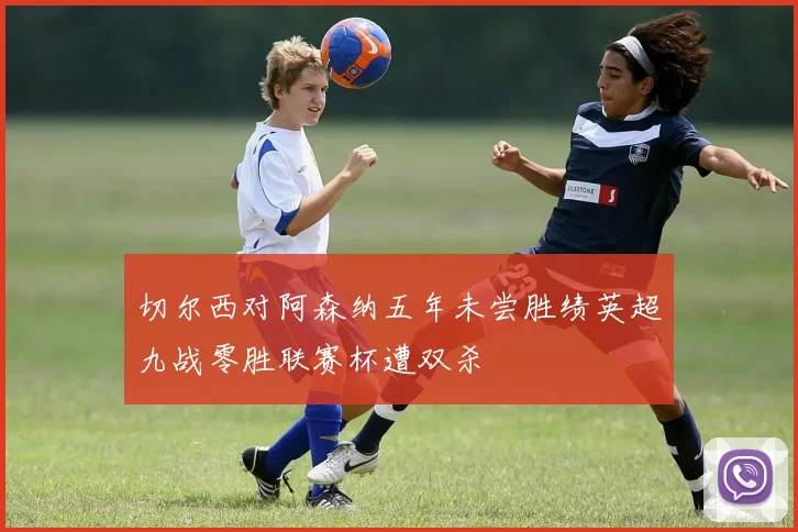 切尔西对阿森纳五年未尝胜绩英超九战零胜联赛杯遭双杀