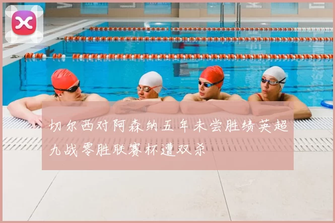 切尔西对阿森纳五年未尝胜绩英超九战零胜联赛杯遭双杀