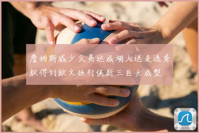 詹姆斯威少交易达成湖人送走选秀权得到欧文独行侠新三巨头成型
