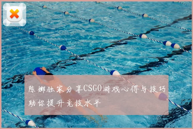 陈娜独家分享CSGO游戏心得与技巧助你提升竞技水平