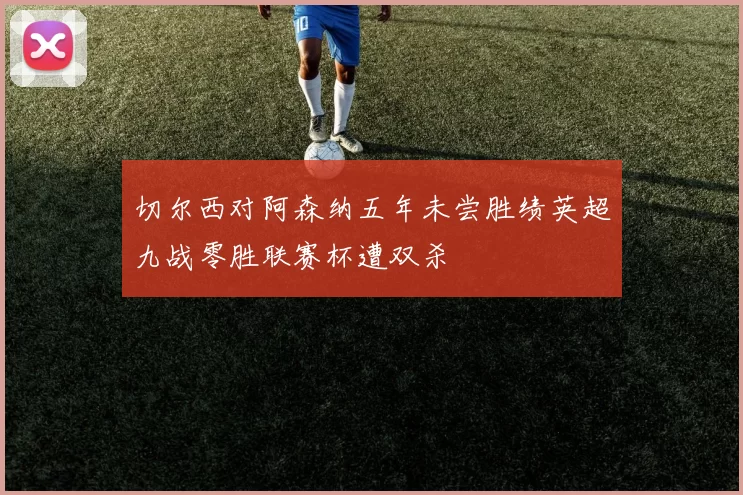 切尔西对阿森纳五年未尝胜绩英超九战零胜联赛杯遭双杀
