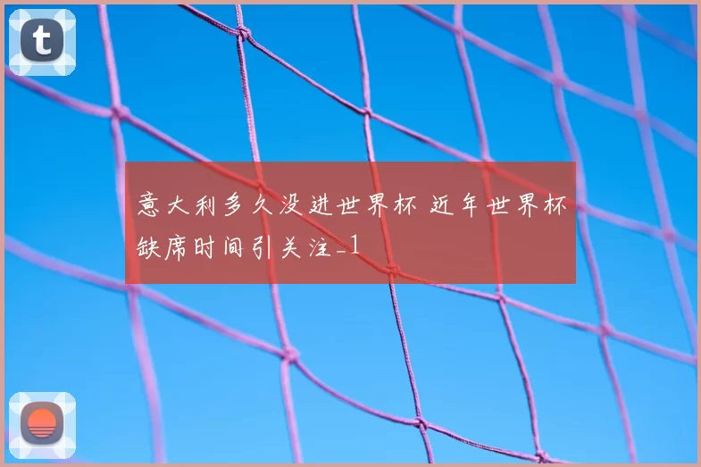意大利多久没进世界杯 近年世界杯缺席时间引关注_1
