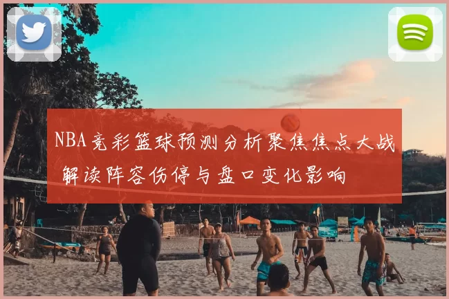 NBA竞彩篮球预测分析聚焦焦点大战 解读阵容伤停与盘口变化影响