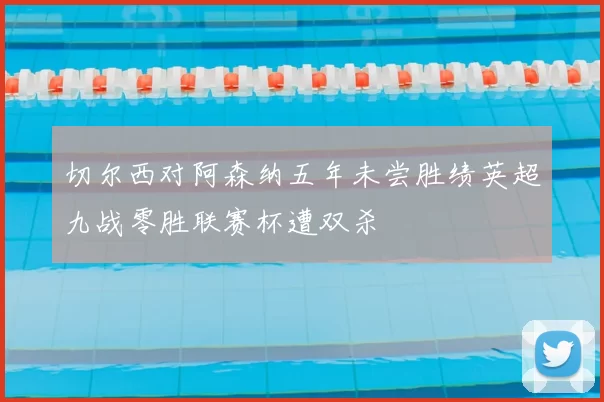 切尔西对阿森纳五年未尝胜绩英超九战零胜联赛杯遭双杀