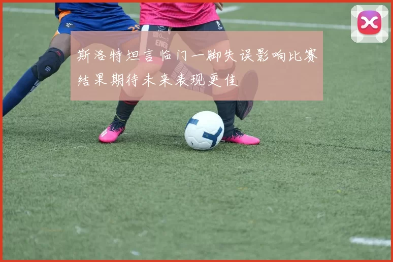 斯洛特坦言临门一脚失误影响比赛结果期待未来表现更佳
