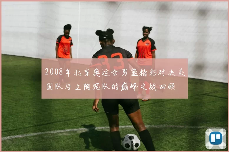 2008年北京奥运会男篮精彩对决美国队与立陶宛队的巅峰之战回顾