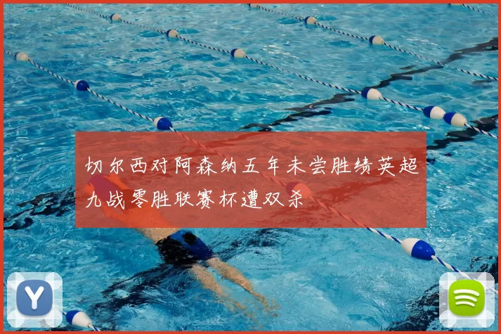 切尔西对阿森纳五年未尝胜绩英超九战零胜联赛杯遭双杀