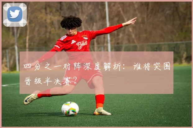 四分之一对阵深度解析:谁将突围晋级半决赛?