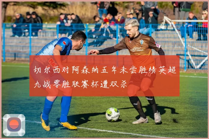 切尔西对阿森纳五年未尝胜绩英超九战零胜联赛杯遭双杀